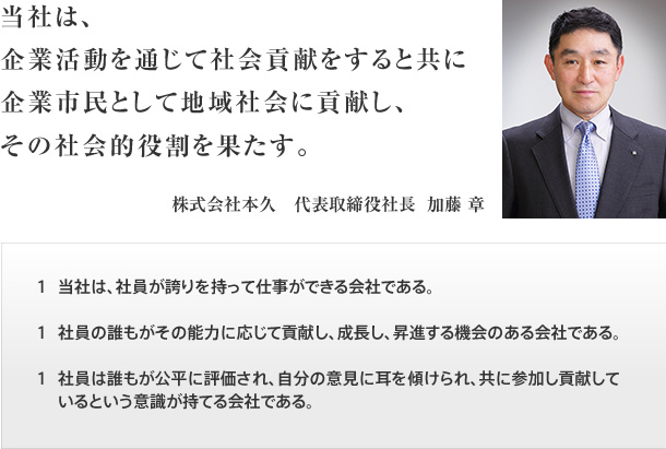 当社は、企業活動を通じて社会貢献をすると共に企業市民として地域社会に貢献し、その社会的役割を果たす。 1.当社は、社員が誇りを持って仕事ができる会社である。 1.社員の誰もがその能力に応じて貢献し、成長し、昇進する機会のある会社である。 1.社員は誰もが公平に評価され、自分の意見に耳を傾けられ、共に参加し貢献しているという意識が持てる会社である。